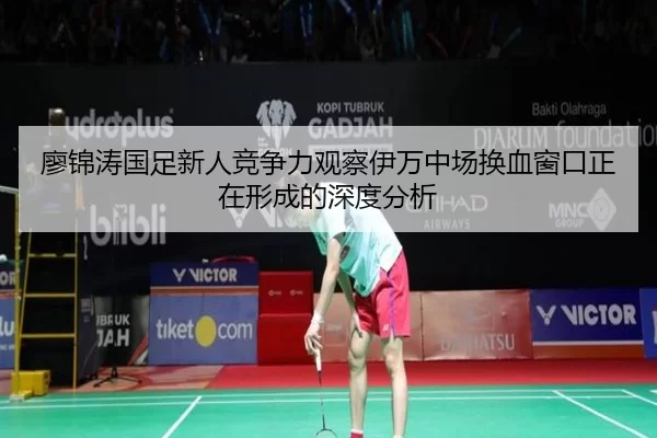 廖锦涛国足新人竞争力观察伊万中场换血窗口正在形成的深度分析